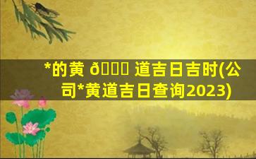 *
的黄 🐛 道吉日吉时(公司*
黄道吉日查询2023)
